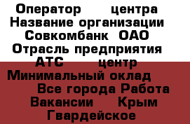 Оператор Call-центра › Название организации ­ Совкомбанк, ОАО › Отрасль предприятия ­ АТС, call-центр › Минимальный оклад ­ 35 000 - Все города Работа » Вакансии   . Крым,Гвардейское